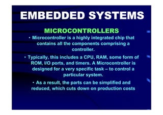 EMBEDDED SYSTEMS
         MICROCONTROLLERS
  • Microcontroller is a highly integrated chip that
      contains all the components comprising a
                       controller.
• Typically, this includes a CPU, RAM, some form of
   ROM, I/O ports, and timers. A Microcontroller is
    designed for a very specific task – to control a
                    particular system.
    • As a result, the parts can be simplified and
   reduced, which cuts down on production costs
 