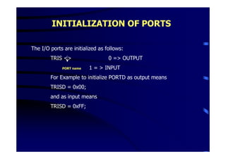 INITIALIZATION OF PORTS

The I/O ports are initialized as follows:
        TRIS <>                   0 => OUTPUT
             PORT name   1 = > INPUT
        For Example to initialize PORTD as output means
        TRISD = 0x00;
        and as input means
        TRISD = 0xFF;
 