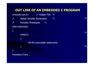 OUT LINE OF AN EMBEDDED C PROGRAM
#include<pic.h>           /* Header File */
/*     Global Variable Declaration        */
/*     Function Prototypes        */
Void main(void)
{
       while(1)
       {
                  All the executable statements
       }
}
Functions if any…
 