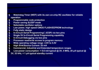 §     Watchdog Timer (WDT) with its own on-chip RC oscillator for reliable
    operation
§     Programmable code protection
§     Power saving SLEEP mode
§     Selectable oscillator options
§     Low power, high speed CMOS FLASH/EEPROM technology
§     Fully static design
§     In-Circuit Serial Programming (ICSP) via two pins
§     Single 5V In-Circuit Serial Programming capability
§     In-Circuit Debugging via two pins
§     Processor read/write access to program memory
§     Wide operating voltage range: 2.0V to 5.5V
§     High Sink/Source Current: 25 mA
§     Commercial, Industrial and Extended temperature ranges
§     Low-power consumption: < 0.6 mA typical @ 3V, 4 MHz, 20 µA typical @
    3V, 32 kHz, < 1 µA typical standby current
 