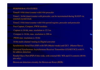 PERIPHERAL FEATURES
Timer0: 8-bit timer/counter with 8-bit prescaler
Timer1: 16-bit timer/counter with prescaler, can be incremented during SLEEP via
external crystal/clock
Timer2: 8-bit timer/counter with 8-bit period register, prescaler and postscaler
Two Capture, Compare, PWM modules
·Capture is 16-bit, max. resolution is 12.5 ns
·Compare is 16-bit, max. resolution is 200 ns
·PWM max. resolution is 10-bit
10-bit multi-channel Analog-to-Digital converter
Synchronous Serial Port (SSP) with SPI (Master mode) and I2C        (Master/Slave)
Universal Synchronous Asynchronous Receiver Transmitter (USART/SCI) with 9-
bit address detection
Parallel Slave Port (PSP) 8-bits wide, with external RD, WR and CS controls (40/44-
pin only)
Brown-out detection circuitry for Brown-out Reset (BOR)
 