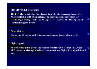 PIC16F877 CKT Description
The PIC Microcontroller board consists of circuits necessary to operate a
Microcontroller with PC interface. The board contains provisions for
interfacing 8 analog inputs and 23 Digital level signals. The Description of
the circuit is given below.


Analog inputs:
Pin no 2 to 10 can be used to connect any analog signals of range 0-5v.


Digital signals:
As mentioned in the circuit the pin outs from the port is taken to a 26 pin
FRC connector through which we can connect our Digital level signals 0 or 5
volts
 