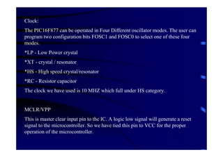 Clock:
The PIC16F877 can be operated in Four Different oscillator modes. The user can
program two configuration bits FOSC1 and FOSC0 to select one of these four
modes.
*LP - Low Power crystal
*XT - crystal / resonator
*HS - High speed crystal/resonator
*RC - Resistor capacitor
The clock we have used is 10 MHZ which full under HS category.


MCLR/VPP
This is master clear input pin to the IC. A logic low signal will generate a reset
signal to the microcontroller. So we have tied this pin to VCC for the proper
operation of the microcontroller.
 