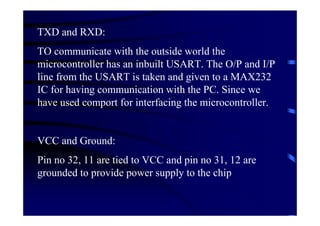 TXD and RXD:
TO communicate with the outside world the
microcontroller has an inbuilt USART. The O/P and I/P
line from the USART is taken and given to a MAX232
IC for having communication with the PC. Since we
have used comport for interfacing the microcontroller.


VCC and Ground:
Pin no 32, 11 are tied to VCC and pin no 31, 12 are
grounded to provide power supply to the chip
 