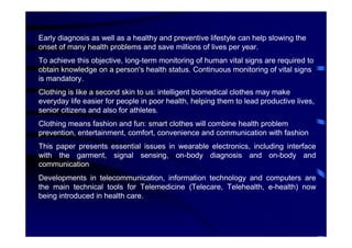 Early diagnosis as well as a healthy and preventive lifestyle can help slowing the
onset of many health problems and save millions of lives per year.
To achieve this objective, long-term monitoring of human vital signs are required to
obtain knowledge on a person's health status. Continuous monitoring of vital signs
is mandatory.
Clothing is like a second skin to us: intelligent biomedical clothes may make
everyday life easier for people in poor health, helping them to lead productive lives,
senior citizens and also for athletes.
Clothing means fashion and fun: smart clothes will combine health problem
prevention, entertainment, comfort, convenience and communication with fashion
This paper presents essential issues in wearable electronics, including interface
with the garment, signal sensing, on-body diagnosis and on-body and
communication
Developments in telecommunication, information technology and computers are
the main technical tools for Telemedicine (Telecare, Telehealth, e-health) now
being introduced in health care.
 