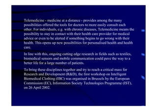 Telemedicine - medicine at a distance - provides among the many
possibilities offered the tools for doctors to more easily consult each
other. For individuals, e.g. with chronic diseases, Telemedicine means the
possibility to stay in contact with their health care provider for medical
advice or even to be alerted if something begins to go wrong with their
health. This opens up new possibilities for personalised health and health
care.
In line with this, ongoing cutting edge research in fields such as textiles,
biomedical sensors and mobile communication could pave the way to a
better life for a large number of patients.
To bring these disciplines together and try to reach a critical mass for
Research and Development (R&D), the first workshop on Intelligent
Biomedical Clothing (IBC) was organised in Brussels by the European
Commission (EC), Information Society Technologies Programme (IST),
on 26 April 2002.
 
