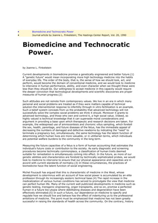 •           Biomedicine and Technocratic Power
•           Journal article by Joanne L. Finkelstein; The Hastings Center Report, Vol. 20, 1990



    Biomedicine and Technocratic
     Power.

    by Joanne L. Finkelstein

    Current developments in biomedicine promise a genetically engineered and better future.(1)
    A "genetic future" would mean incorporating more high technology medicine into the habits
    of everyday life. The order of the body, that is, the sense of how we should look, act, and
    perform, would become the domain of conventional medicine, and we would look to medicine
    to intervene in human performance, ability, and even character when we thought these were
    less than they should be. Our willingness to accept medicine in this capacity would require
    the deeper conviction that technological developments and scientific discoveries are proper
    measures of human progress.(2)

    Such attitudes are not remote from contemporary values. We live in an era in which many
    personal and social problems are treated as if they were matters capable of technical
    solution-the interventionist response to infertility through in vitro fertilization is an example.
    Such a belief system conceals from us the probability that advanced technology will not
    successfully solve the complex social problems we think it should. Moreover it grants to
    advanced technology, and those who own and control it, a high social value. Indeed, so
    highly valued is technical knowledge that it can supersede moral considerations and
    argument in providing a base upon which therapeutic and research decisions are taken. For
    example, the widespread use of amniocentesis and chorionic villus sampling, which foretell
    the sex, health, parentage, and future diseases of the fetus, has the immediate appeal of
    decreasing the numbers of damaged and defective newborns by indicating the "need" to
    terminate a pregnancy but, simultaneously, the same technology has the latent function of
    determining which human lives are more valuable, or in utilitarian terms, which individuals
    are potential welfare burdens to the community in the long term.

    Measuring the future capacities of a fetus is a form of human accounting that estimates the
    individual's future costs or contribution to the society. As early diagnostic and screening
    procedures become technically commonplace, a classification of human traits deemed
    suitable for remediation is simultaneously coming into effect. In the future, as more of our
    genetic abilities and characteristics are foretold by technically sophisticated probes, we would
    look to medicine to intervene to ensure that our physical appearance and capacities are in
    accord with current standards of normalcy.(3) In these circumstances, the practices of
    biomedicine have the latent function of social engineering.

    Michel Foucault has argued that this is characteristic of medicine in the West, whose
    development is coterminus with an account of how social power is accumulated by an elite
    profession through its increasingly esoteric technical base.(4) The rapid increase in the
    medicalization of various human conditions has served to promulgate the view that medicine
    can perfect human life. Many of the current well publicized developments in medicine such as
    genetic testing, transgenic engineering, organ transplants, and so on, promise a perfected
    human in a future bio-utopia where debilitating diseases and degeneration have been
    effectively eliminated.(5) In such a future, our dependence on medicine to specify and
    regulate how we should live and behave has the effect of indenturing us to the professional
    ambitions of medicine. The point must be emphasized that medicine has not been greatly
    successful in raising the standards of health across the community. On the contrary, history
 