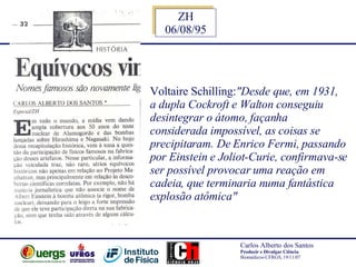 Voltaire Schilling: "Desde que, em 1931,  a dupla Cockroft e Walton conseguiu  desintegrar o átomo, façanha  considerada impossível, as coisas se  precipitaram. De Enrico Fermi, passando  por Einstein e Joliot-Curie, confirmava-se  ser possível provocar uma reação em  cadeia, que terminaria numa fantástica  explosão atômica"   ZH 06/08/95 