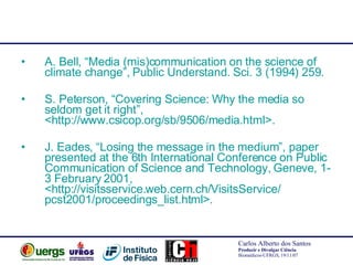 A. Bell, “Media (mis)communication on the science of climate change”, Public Understand. Sci. 3 (1994) 259. S. Peterson, “Covering Science: Why the media so seldom get it right”, <http://www.csicop.org/sb/9506/media.html>. J. Eades, “Losing the message in the medium”, paper presented at the 6th International Conference on Public Communication of Science and Technology, Geneve, 1-3 February 2001, <http://visitsservice.web.cern.ch/VisitsService/ pcst2001/proceedings_list.html>. 