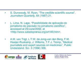S. Dunwoody, M. Ryan, “The credible scientific source”, Journalism Quarterly, 64 (1987) 21. L. Lima, N. Lage, “Possibilidade de aplicação do jornalismo de precisão no jornalismo científico”,  accessed at 25/June/2002, at <http://www.saladeprensa.org/art149.htm>. A.M. van Trigt, L.T.W. de Jong-van den Berg, F.M. Haaijer-Ruskamp, J. Willems, T.F.J. Tromp, “Medical journalists and expert sources on medicines”, Public Understand. Sci. 3 (1994) 309. 