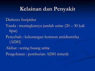 Kelainan dan Penyakit
Diabetes Insipidus
Tanda : meningkatnya jumlah urine (20 – 30 kali
lipat)
Penyebab : kekurangan hormon antidiuretika
(ADH)
Akibat : sering buang urine
Pengobatan : pemberian ADH sintetik
 