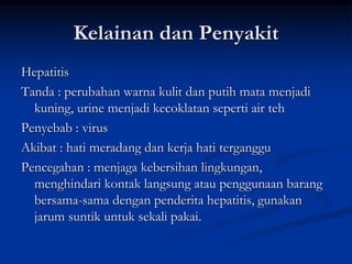 Kelainan dan Penyakit
Hepatitis
Tanda : perubahan warna kulit dan putih mata menjadi
kuning, urine menjadi kecoklatan seperti air teh
Penyebab : virus
Akibat : hati meradang dan kerja hati terganggu
Pencegahan : menjaga kebersihan lingkungan,
menghindari kontak langsung atau penggunaan barang
bersama-sama dengan penderita hepatitis, gunakan
jarum suntik untuk sekali pakai.
 