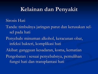 Kelainan dan Penyakit
Sirosis Hati
Tanda: timbulnya jaringan parut dan kerusakan sel-
sel pada hati
Penyebab: minuman alkohol, keracunan obat,
infeksi bakteri, komplikasi hati
Akibat: gangguan kesadaran, koma, kematian
Pengobatan : sesuai penyebabnya, pemulihan
fungsi hati dan transplantasi hati
 