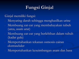 Fungsi Ginjal
Ginjal memiliki fungsi:
- Menyaring darah sehingga menghasilkan urine
- Membuang zat-zat yang membahayakan tubuh
(urea, asam urat)
- Membuang zat-zat yang berlebihan dalam tubuh
(kadar gula)
- Mempertahankan tekanan osmosis cairan
ekstraseluler
- Mempertahankan keseimbangan asam dan basa
 