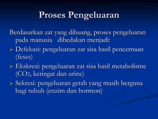 Proses Pengeluaran
Berdasarkan zat yang dibuang, proses pengeluaran
pada manusia dibedakan menjadi:
 Defekasi: pengeluaran zat sisa hasil pencernaan
(feses)
 Ekskresi: pengeluaran zat sisa hasil metabolisme
(CO2, keringat dan urine)
 Sekresi: pengeluaran getah yang masih berguna
bagi tubuh (enzim dan hormon)
 