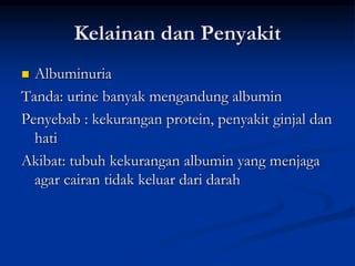 Kelainan dan Penyakit
 Albuminuria
Tanda: urine banyak mengandung albumin
Penyebab : kekurangan protein, penyakit ginjal dan
hati
Akibat: tubuh kekurangan albumin yang menjaga
agar cairan tidak keluar dari darah
 