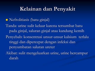 Kelainan dan Penyakit
 Nefrolitiasis (batu ginjal)
Tanda: urine sulit keluar karena tersumbat batu
pada ginjal, saluran ginjal atau kandung kemih
Penyebab: konsentrasi unsur-unsur kalsium terlalu
tinggi dan dipercepat dengan infeksi dan
penyumbatan saluran ureter
Akibat: sulit mengeluarkan urine, urine bercampur
darah
 