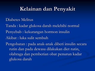 Kelainan dan Penyakit
Diabetes Melitus
Tanda : kadar glukosa darah melebihi normal
Penyebab : kekurangan hormon insulin
Akibat : luka sulit sembuh
Pengobatan : pada anak-anak diberi insulin secara
rutin dan pada dewasa dilakukan diet rutin,
olahraga dan pemberian obat penurun kadar
glukosa darah
 