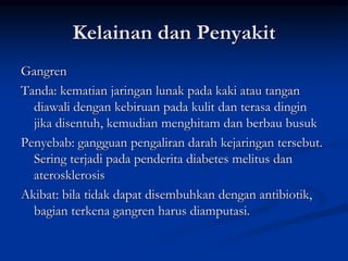 Kelainan dan Penyakit
Gangren
Tanda: kematian jaringan lunak pada kaki atau tangan
diawali dengan kebiruan pada kulit dan terasa dingin
jika disentuh, kemudian menghitam dan berbau busuk
Penyebab: gangguan pengaliran darah kejaringan tersebut.
Sering terjadi pada penderita diabetes melitus dan
aterosklerosis
Akibat: bila tidak dapat disembuhkan dengan antibiotik,
bagian terkena gangren harus diamputasi.
 