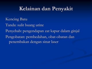 Kelainan dan Penyakit
Kencing Batu
Tanda: sulit buang urine
Penyebab: pengendapan zat kapur dalam ginjal
Pengobatan: pembedahan, obat-obatan dan
penembakan dengan sinar laser
 