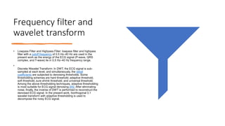 Frequency filter and
wavelet transform
• Lowpass Filter and Highpass Filter: lowpass filter and highpass
filter with a cutoff frequency of 0.5 Hz–40 Hz are used in the
present work as the energy of the ECG signal (P-wave, QRS
complex, and T-wave) lie in 0.5 Hz–40 Hz frequency range.
•
Discrete Wavelet Transform: In DWT, the ECG signal is sub-
sampled at each level, and simultaneously, the detail
coefficients are subjected to denoising thresholds. Some
thresholding schemes are hard threshold, adaptive threshold,
soft threshold, sure shrink threshold, and universal threshold.
Among the above thresholding techniques, adaptive thresholding
is most suitable for ECG signal denoising [45]. After eliminating
noise, finally, the inverse of DWT is performed to reconstruct the
denoised ECG signal. In the present work, biorthogonal 3.1
wavelet transform with adaptive thresholding is used to
decompose the noisy ECG signal.
 