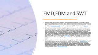 EMD,FDM and SWT
• Empirical Mode Decomposition Technique: EMD is employed on the noisy ECG signal. In the pre-
processing stage, the data is normalized. Then, EMD decomposes a non-stationary time series into a
finite number of intrinsic mode functions, which are mono component non-stationary signals. A total of
six IMFs and residue components are achieved by employing EMD which is shown in Fig. 6(e).
• 4.Fourier Decomposition Method: A noisy ECG signal is decomposed into a set of mono component
non-stationary signals by dividing the signal’s complete bandwidth into an equal number of frequency
bands. These mono component non-stationary signal frequency bands are known as Fourier intrinsic
band functions (FIBFs). The maximum frequency of an ECG signal is calculated by dividing the
sampling frequency by two. The maximum frequency is used to determine the cutoff frequency of each
FIBF. FIBF should have zero mean function, which means the segmented ECG signal provides a zero
DC level shift. The segmented ECG signal contains low and high-frequency components only. After
determining FIBFs, various parameters like SNR, PRD, and MSE of each FIBF are competed. Eight
FIBFs are extracted from the noisy ECG signal, and the output of the 8th FIBF is the denoised ECG
signal.
• 5.Stationary Wavelet Transform: After the pre-processing, the input ECG signal is subjected to a series
of a lowpass filter and high pass filter to reject the frequency band as per the Nyquist criterion. This
method does not perform any sub-sampling or decimation. Hence, the length of both the signals
produced from the lowpass filter and high pass filter remains the same. At each level, the signal is
decomposed into detailed coefficients and approximate coefficients. The approximate coefficients are
outputs of lowpass filters (ℎ[n]), and detail coefficients are the outputs of high pass filters (gi[n]). This
process continues up to “n” decomposition levels
 
