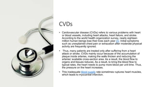 CVDs
• Cardiovascular disease (CVDs) refers to various problems with heart
or blood vessels, including heart attacks, heart failure, and stroke.
According to the world health organization survey, nearly eighteen
million human beings lose their lives each year [1]. Initial symptoms
such as unexplained chest pain or exhaustion after moderate physical
activity are frequently ignored.
• Thus, many patients are treated only after suffering from a heart
attack or stroke. CVDs mainly occur because of the accumulation of
plaque inside arteries, making the walls thicken and reducing the
arteries’ available cross-section area. As a result, the blood flow to
organs and tissues reduces. As a result, to bring the blood flow to
typical rates, the heart needs to pump more blood per unit time. Thus,
the pressure on the heart increases.
• This inadequate blood supply rate sometimes ruptures heart muscles,
which leads to myocardial infarction.
 
