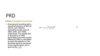 PRD
• A ten-second recording with a
sampling frequency of 360 Hz,
350 Hz, and 1000 Hz
represents sample sizes of
3600, 2500, and 10000,
respectively. The sample size
is denoted by N. PRD
percentage-root-mean-square
difference (PRD) is calculated
to check the distortion in the
denoised signal as compared
to the original signal, and is
given by Eq. (12).
 