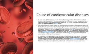 Cause of cardiovascular diseases
• In many cases, CVDs are also due to the chronic inflammatory condition. Atherosclerosis is due to
unhealthy eating habits, lack of exercise, a deposit of fats, cholesterol, and other substances present in
the blood building up over many years inside the arteries. The primary investigation and diagnosis of
CVDs are generally made with an ECG monitor.
• The heart’s conduction system controls the generation and propagation of electrical signals that cause
the heart muscle to contract and the heart to pump blood. This electrical activity is measured by placing
electrodes at specific points on the human body. The measured electrical activity from electrodes forms
a composite recording in the form of a graph famously known as ECG [2]. Tracing the heart’s resultant
electrical activity consists of propagating many action potentials, . ECG is the most recognized tool for
various biomedical applications, such as measuring heart rate, examining arrhythmia, diagnosing heart
abnormalities, emotion recognition, and biometric identification [3]. For proper diagnostics of heart
abnormalities, an ECG signal must be clean.
• In most cases, ECG signals are not clean as noises and artifacts corrupt these signals. The primary
sources of noise are poor contact between electrodes and skin, incorrect positioning of electrodes,
activities of various muscles in the body, respiration, surrounding electrical equipment, and electronic
devices used by the machine itself. Therefore, it is necessary to remove noises and artifacts so that
ECG features can be examined efficiently and correctly. Some common noises are listed below.
 