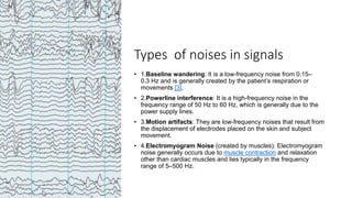 Types of noises in signals
• 1.Baseline wandering: It is a low-frequency noise from 0.15–
0.3 Hz and is generally created by the patient’s respiration or
movements [3].
• 2.Powerline interference: It is a high-frequency noise in the
frequency range of 50 Hz to 60 Hz, which is generally due to the
power supply lines.
• 3.Motion artifacts: They are low-frequency noises that result from
the displacement of electrodes placed on the skin and subject
movement.
• 4.Electromyogram Noise (created by muscles): Electromyogram
noise generally occurs due to muscle contraction and relaxation
other than cardiac muscles and lies typically in the frequency
range of 5–500 Hz.
 