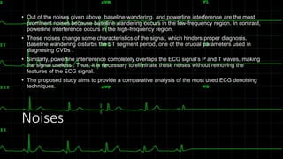 Noises
• Out of the noises given above, baseline wandering, and powerline interference are the most
prominent noises because baseline wandering occurs in the low-frequency region. In contrast,
powerline interference occurs in the high-frequency region.
• These noises change some characteristics of the signal, which hinders proper diagnosis.
Baseline wandering disturbs the ST segment period, one of the crucial parameters used in
diagnosing CVDs .
• Similarly, powerline interference completely overlaps the ECG signal’s P and T waves, making
the signal useless . Thus, it is necessary to eliminate these noises without removing the
features of the ECG signal.
• The proposed study aims to provide a comparative analysis of the most used ECG denoising
techniques.
 
