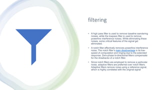 filtering
• A high pass filter is used to remove baseline wandering
noises, while the lowpass filter is used to remove
powerline interference noises. While eliminating these
noises, some critical features of the signal get
eliminated.
• A notch filter effectively removes powerline interference
noise. The notch filter’s main disadvantage is its low-
speed of computation and ringing due to the extended
response. Zero-phase bi-directional filters compensate
for the drawbacks of a notch filter.
• Since notch filters are employed to remove a particular
noise, adaptive filters are preferred over notch filters.
Adaptive filters remove noise using a reference signal,
which is highly correlated with the original signal
 