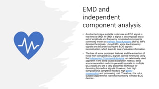 EMD and
independent
component analysis
• Another technique suitable to denoise an ECG signal in
real-time is EMD. In EMD, a signal is decomposed into a
set of amplitude and frequency modulated components
commonly known as intrinsic mode functions (IMFs). IMFs
denoise the signals. Using EMD, some low-frequency
signals are discarded during the ECG signal’s
reconstruction, which leads to loss of valuable information.
• The loss of some prominent features and the extraction of
noise from corrupted ECG signals can be minimized using
the Independent Component Analysis, an extensively used
algorithm in the blind source separation method. Blind
source separation methods generally operate on multiple
ECG leads and are a very acclaimed technique for
denoising biomedical signals. However, their high
computational complexity leads to high power
consumption and processing cost. Therefore, it is not a
suitable algorithm for real-time monitoring in Holter ECG
devices .
 