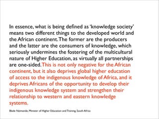 In essence, what is being deﬁned as ‘knowledge society’
means two different things to the developed world and
the African continent.The former are the producers
and the latter are the consumers of knowledge, which
seriously undermines the fostering of the multicultural
nature of Higher Education, as virtually all partnerships
are one-sided.This is not only negative for the African
continent, but it also deprives global higher education
of access to the indigenous knowledge of Africa, and it
deprives Africans of the opportunity to develop their
indigenous knowledge system and strengthen their
relationship to western and eastern knowledge
systems.
Blade Nzimande, Minister of Higher Education and Training, South Africa
 