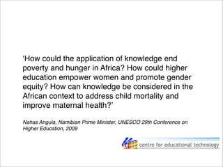 ʻHow could the application of knowledge end
poverty and hunger in Africa? How could higher
education empower women and promote gender
equity? How can knowledge be considered in the
African context to address child mortality and
improve maternal health?ʼ
Nahas Angula, Namibian Prime Minister, UNESCO 29th Conference on
Higher Education, 2009
 