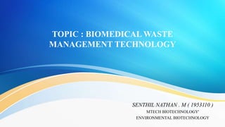 TOPIC : BIOMEDICAL WASTE
MANAGEMENT TECHNOLOGY
SENTHIL NATHAN . M ( 1953110 )
MTECH BIOTECHNOLOGY'
ENVIRONMENTAL BIOTECHNOLOGY
 