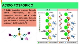 ACIDO FOSFORICO
• El ácido fosfórico (a veces llamado
ácido ortofosfórico) es un
compuesto químico ácido (más
precisamente un compuesto ternario
que pertenece a la categoría de los
oxácidos) de fórmula H3PO4
 