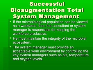 SuccessfulSuccessful
Bioaugmentation TotalBioaugmentation Total
System ManagementSystem Management
 If the microbiological population can be viewedIf the microbiological population can be viewed
as a workforce, then the consultant or systemas a workforce, then the consultant or system
manager is responsible for keeping themanager is responsible for keeping the
workforce productive.workforce productive.
 He must maintain the integrity of the microbialHe must maintain the integrity of the microbial
ecosystem.ecosystem.
 The system manager must provide anThe system manager must provide an
acceptable work environment by controlling theacceptable work environment by controlling the
key system managers such as pH, temperaturekey system managers such as pH, temperature
and oxygen levels.and oxygen levels.
 