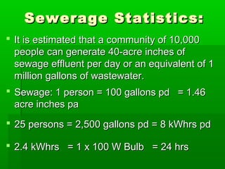 Sewerage Statistics:Sewerage Statistics:
 It is estimated that a community of 10,000It is estimated that a community of 10,000
people can generate 40-acre inches ofpeople can generate 40-acre inches of
sewage effluent per day or an equivalent of 1sewage effluent per day or an equivalent of 1
million gallons of wastewater.million gallons of wastewater.
 Sewage: 1 person = 100 gallons pd = 1.46Sewage: 1 person = 100 gallons pd = 1.46
acre inches paacre inches pa
 25 persons = 2,500 gallons pd = 8 kWhrs pd25 persons = 2,500 gallons pd = 8 kWhrs pd
 2.4 kWhrs = 1 x 100 W Bulb = 24 hrs2.4 kWhrs = 1 x 100 W Bulb = 24 hrs
 