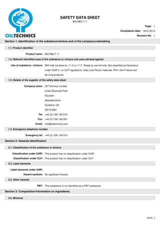 SAFETY DATA SHEET
                                                             BIO MELT 11
                                                                                                                                Page: 1
                                                                                                        Compilation date: 16/01/2013
                                                                                                                          Revision No: 1

Section 1: Identification of the substance/mixture and of the company/undertaking

  1.1. Product identifier

                   Product name: BIO MELT 11

  1.2. Relevant identified uses of the substance or mixture and uses advised against

    Use of substance / mixture: Will melt ice down to -11 C or 11 F. Ready to use formula. Not classified as Hazardous
                                    under CHIP 4 , or CLP regulations. Uses only Plonor materials. PC4: Anti-Freeze and
                                    de-icing products.

  1.3. Details of the supplier of the safety data sheet

                  Company name: Oil Technics Limited
                                    Linton Business Park
                                    Gourdon
                                    Aberdeenshire
                                    Scotland, UK
                                    DD10 0NH
                              Tel: +44 (0) 1561 361515
                              Fax: +44 (0) 1561 361001
                            Email: info@oiltechnics.com

  1.4. Emergency telephone number

                   Emergency tel: +44 (0) 1561 361515

Section 2: Hazards identification

  2.1. Classification of the substance or mixture

     Classification under CHIP: This product has no classification under CHIP.
      Classification under CLP: This product has no classification under CLP.

  2.2. Label elements

    Label elements under CHIP:
                  Hazard symbols: No significant hazard.

  2.3. Other hazards

                             PBT: This substance is not identified as a PBT substance.

Section 3: Composition/information on ingredients

  3.2. Mixtures




                                                                                                                                 [cont...]
 