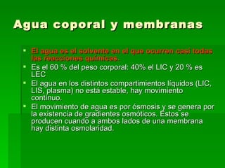 Agua coporal y membranas

  El agua es el solvente en el que ocurren casi todas
   las reacciones químicas.
  Es el 60 % del peso corporal: 40% el LIC y 20 % es
   LEC
  El agua en los distintos compartimientos líquidos (LIC,
   LIS, plasma) no está estable, hay movimiento
   contínuo.
  El movimiento de agua es por ósmosis y se genera por
   la existencia de gradientes osmóticos. Estos se
   producen cuando a ambos lados de una membrana
   hay distinta osmolaridad.
 