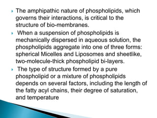  The amphipathic nature of phospholipids, which
governs their interactions, is critical to the
structure of bio-membranes.
 When a suspension of phospholipids is
mechanically dispersed in aqueous solution, the
phospholipids aggregate into one of three forms:
spherical Micelles and Liposomes and sheetlike,
two-molecule-thick phospholipid bi-layers.
 The type of structure formed by a pure
phospholipid or a mixture of phospholipids
depends on several factors, including the length of
the fatty acyl chains, their degree of saturation,
and temperature
 