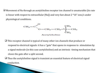  Movement of Na through an acetylcholine receptor ion channel is unsaturable (its rate
is linear with respect to extracellular [Na]) and very fast about 2 *107
ions/s under
physiological conditions.
 This receptor channel is typical of many other ion channels that produce or
respond to electrical signals: it has a “gate” that opens in response to stimulation by
a signal molecule (in this case acetylcholine) and an intrinsic timing mechanism that
closes the gate after a split second.
 Thus the acetylcholine signal is transient an essential feature of electrical signal
conduction.
 