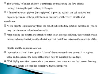  The “activity” of an ion channel is estimated by measuring the flow of ions
through it, using the patch-clamp technique.
 A finely drawn-out pipette (micropipette) is pressed against the cell surface, and
negative pressure in the pipette forms a pressure seal between pipette and
membrane.
 As the pipette is pulled away from the cell, it pulls off a tiny patch of membrane (which
may contain one or a few ion channels).
 After placing the pipette and attached patch in an aqueous solution, the researcher can
measure channel activity as the electric current that flows between the contents of the
pipette and the aqueous solution.
 In practice, a circuit is set up that “clamps” the transmembrane potential at a given
value and measures the current that must flow to maintain this voltage.
 With highly sensitive current detectors, researchers can measure the current flowing
through a single ion channel, typically a few picoamperes.
 
