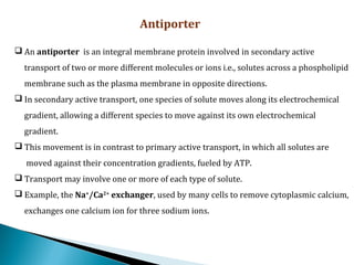 Antiporter
 An antiporter is an integral membrane protein involved in secondary active
transport of two or more different molecules or ions i.e., solutes across a phospholipid
membrane such as the plasma membrane in opposite directions.
 In secondary active transport, one species of solute moves along its electrochemical
gradient, allowing a different species to move against its own electrochemical
gradient.
 This movement is in contrast to primary active transport, in which all solutes are
moved against their concentration gradients, fueled by ATP.
 Transport may involve one or more of each type of solute.
 Example, the Na+
/Ca2+
 exchanger, used by many cells to remove cytoplasmic calcium,
exchanges one calcium ion for three sodium ions.
 