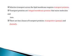  Selective transport across the lipid membrane requires transport proteins.
 Transport proteins are integral membrane proteins that move molecules
and
ions.
 There are two classes of transport proteins: transporters (pumps) and
channels.
 