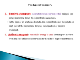 Two types of transport.
1. Passive transport: no metabolic energy is needed because the
solute is moving down its concentration gradient.
• In the case of an uncharged solute, the concentration of the solute on
each side of the membrane dictates the direction of passive
transport.
2. Active transport: metabolic energy is used to transport a solute
from the side of low concentration to the side of high concentration.
 