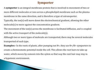 Symporter
A symporter is an integral membrane protein that is involved in movement of two or
more different molecules or ions across a phospholipid membrane such as the plasma
membrane in the same direction, and is therefore a type of cotransporter.
Typically, the ion(s) will move down the electrochemical gradient, allowing the other
molecule(s) to move against the concentration gradient.
The movement of the ion(s) across the membrane is facilitated diffusion, and is coupled
with the active transport of the molecule(s).
Although two or more types of molecule are transported, there may be several molecules
transported of each type.
Examples:- In the roots of plants, after pumping out H+, they use H+/K+ symporters to
create a chemiosmotic potential inside the cell. This allows the root hairs to take up
water, which moves by osmosis into the xylem so that way the root hair may stay in
a hypotonic environment.
 