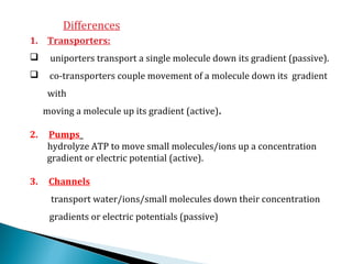 Differences
1. Transporters:
 uniporters transport a single molecule down its gradient (passive).
 co-transporters couple movement of a molecule down its gradient
with
moving a molecule up its gradient (active).
2. Pumps
hydrolyze ATP to move small molecules/ions up a concentration
gradient or electric potential (active).
3. Channels
transport water/ions/small molecules down their concentration
gradients or electric potentials (passive)
 