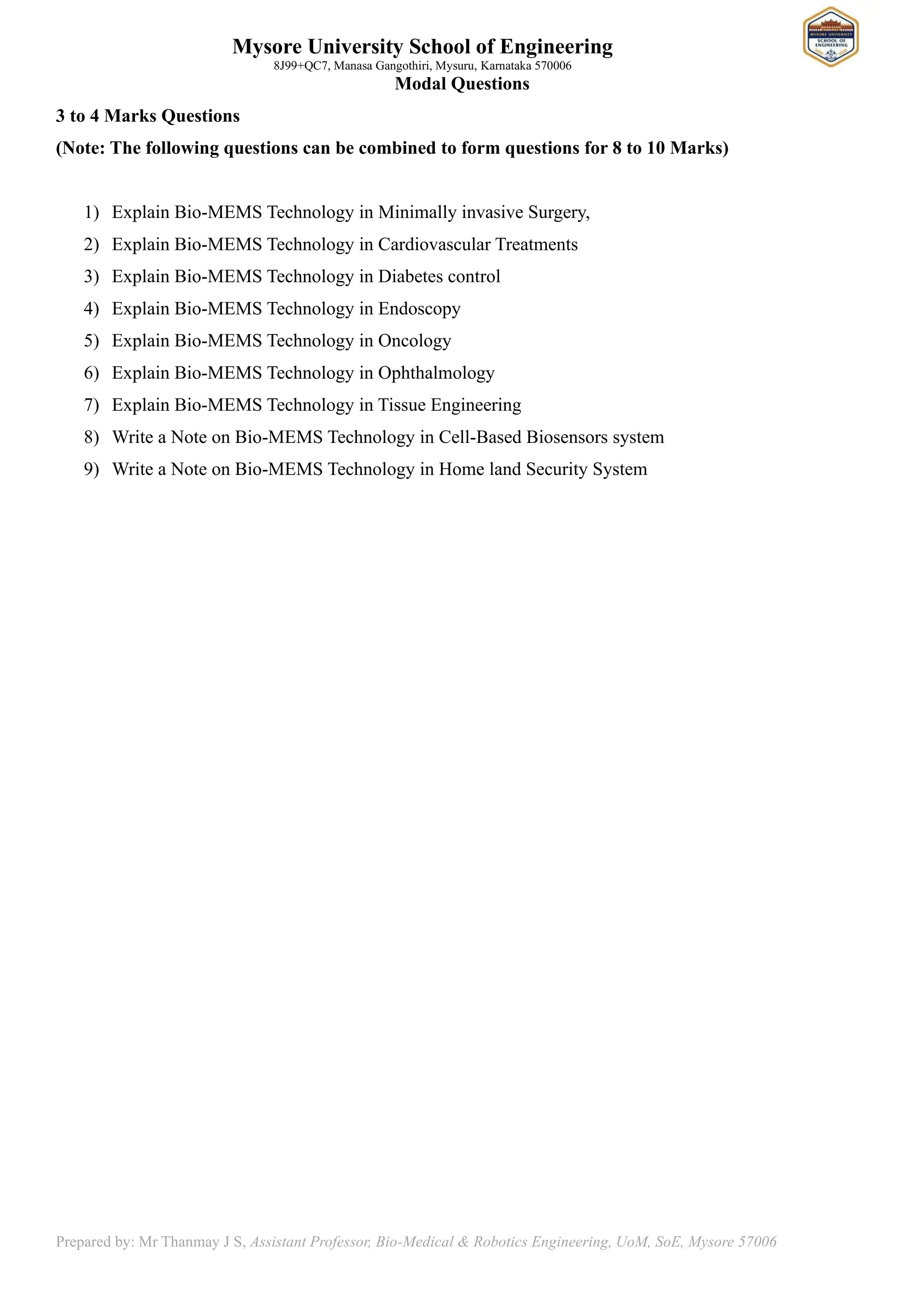 Mysore University School of Engineering
8J99+QC7, Manasa Gangothiri, Mysuru, Karnataka 570006
Prepared by: Mr Thanmay J S, Assistant Professor, Bio-Medical & Robotics Engineering, UoM, SoE, Mysore 57006
Modal Questions
3 to 4 Marks Questions
(Note: The following questions can be combined to form questions for 8 to 10 Marks)
1) Explain Bio-MEMS Technology in Minimally invasive Surgery,
2) Explain Bio-MEMS Technology in Cardiovascular Treatments
3) Explain Bio-MEMS Technology in Diabetes control
4) Explain Bio-MEMS Technology in Endoscopy
5) Explain Bio-MEMS Technology in Oncology
6) Explain Bio-MEMS Technology in Ophthalmology
7) Explain Bio-MEMS Technology in Tissue Engineering
8) Write a Note on Bio-MEMS Technology in Cell-Based Biosensors system
9) Write a Note on Bio-MEMS Technology in Home land Security System
 